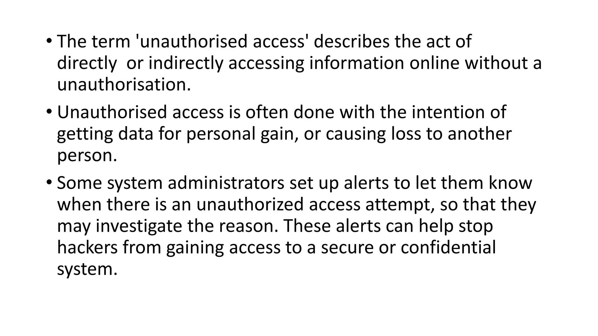• The term 'unauthorised access' describes the act of
directly or indirectly accessing information online without a
unauthorisation.
• Unauthorised access is often done with the intention of
getting data for personal gain, or causing loss to another
person.
• Some system administrators set up alerts to let them know
when there is an unauthorized access attempt, so that they
may investigate the reason. These alerts can help stop
hackers from gaining access to a secure or confidential
system.
 