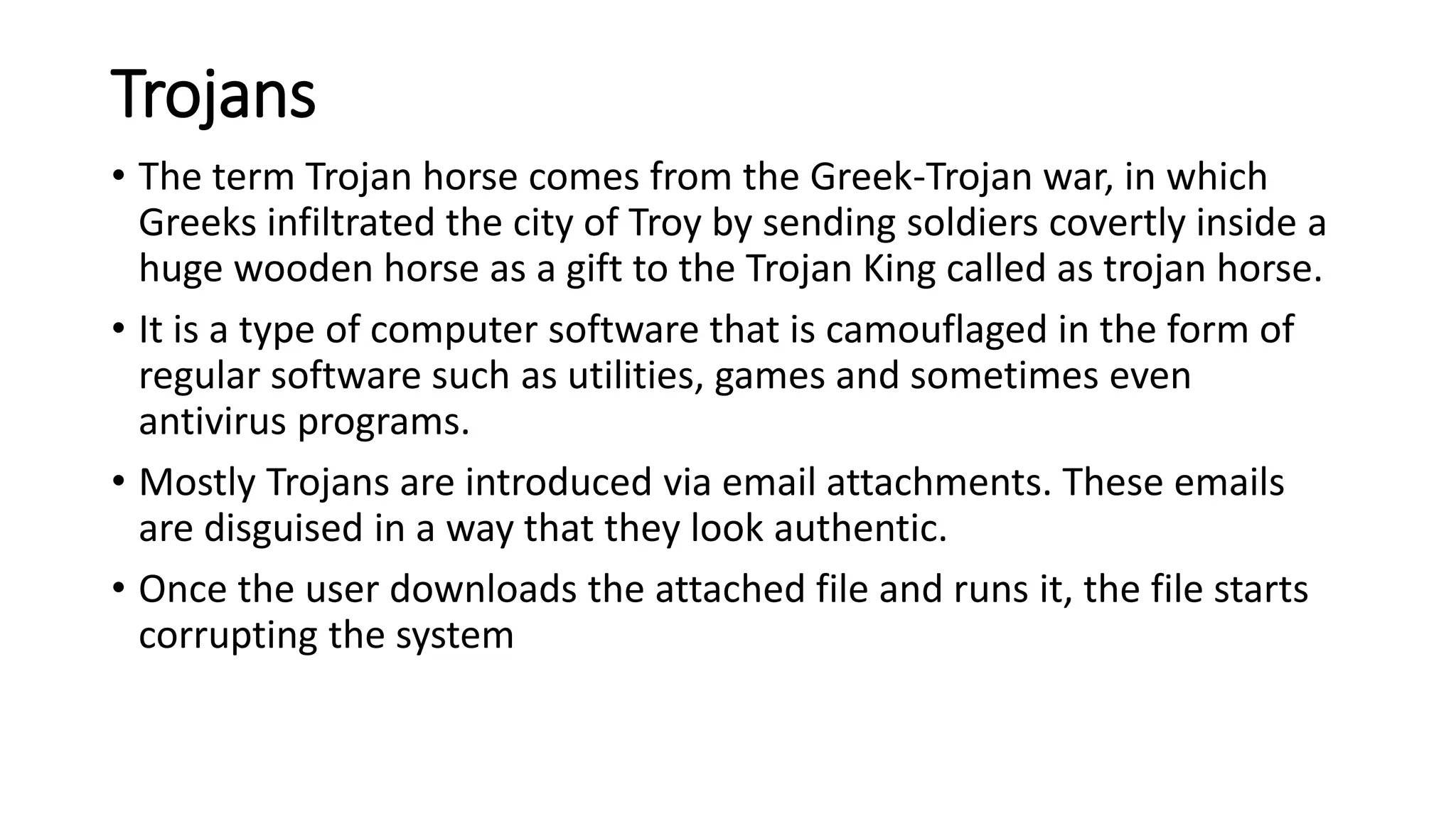 Trojans
• The term Trojan horse comes from the Greek-Trojan war, in which
Greeks infiltrated the city of Troy by sending soldiers covertly inside a
huge wooden horse as a gift to the Trojan King called as trojan horse.
• It is a type of computer software that is camouflaged in the form of
regular software such as utilities, games and sometimes even
antivirus programs.
• Mostly Trojans are introduced via email attachments. These emails
are disguised in a way that they look authentic.
• Once the user downloads the attached file and runs it, the file starts
corrupting the system
 