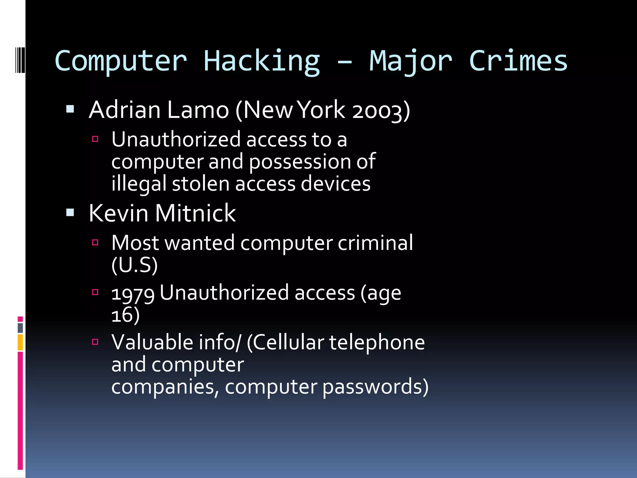 Computer Hacking – Major CrimesAdrian Lamo (New York 2003)Unauthorized access to a computer and possession of illegal stolen access devicesKevin MitnickMost wanted computer criminal (U.S)1979 Unauthorized access (age 16)Valuable info/ (Cellular telephone and computer companies, computer passwords)