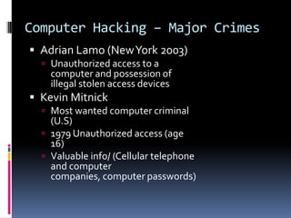 Computer Hacking – Major CrimesAdrian Lamo (New York 2003)Unauthorized access to a computer and possession of illegal stolen access devicesKevin MitnickMost wanted computer criminal (U.S)1979 Unauthorized access (age 16)Valuable info/ (Cellular telephone and computer companies, computer passwords)