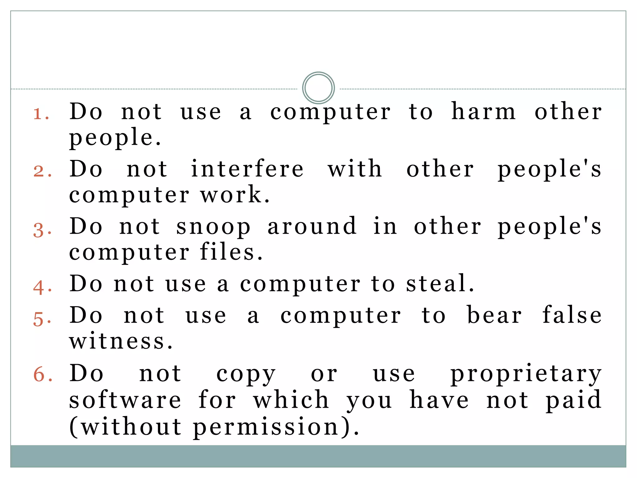 1. Do not use a computer to harm other
people.
2. Do not interfere with other people's
computer work.
3. Do not snoop around in other people's
computer files.
4. Do not use a computer to steal.
5. Do not use a computer to bear false
witness.
6. Do not copy or use proprietary
software for which you have not paid
(without permission).
 