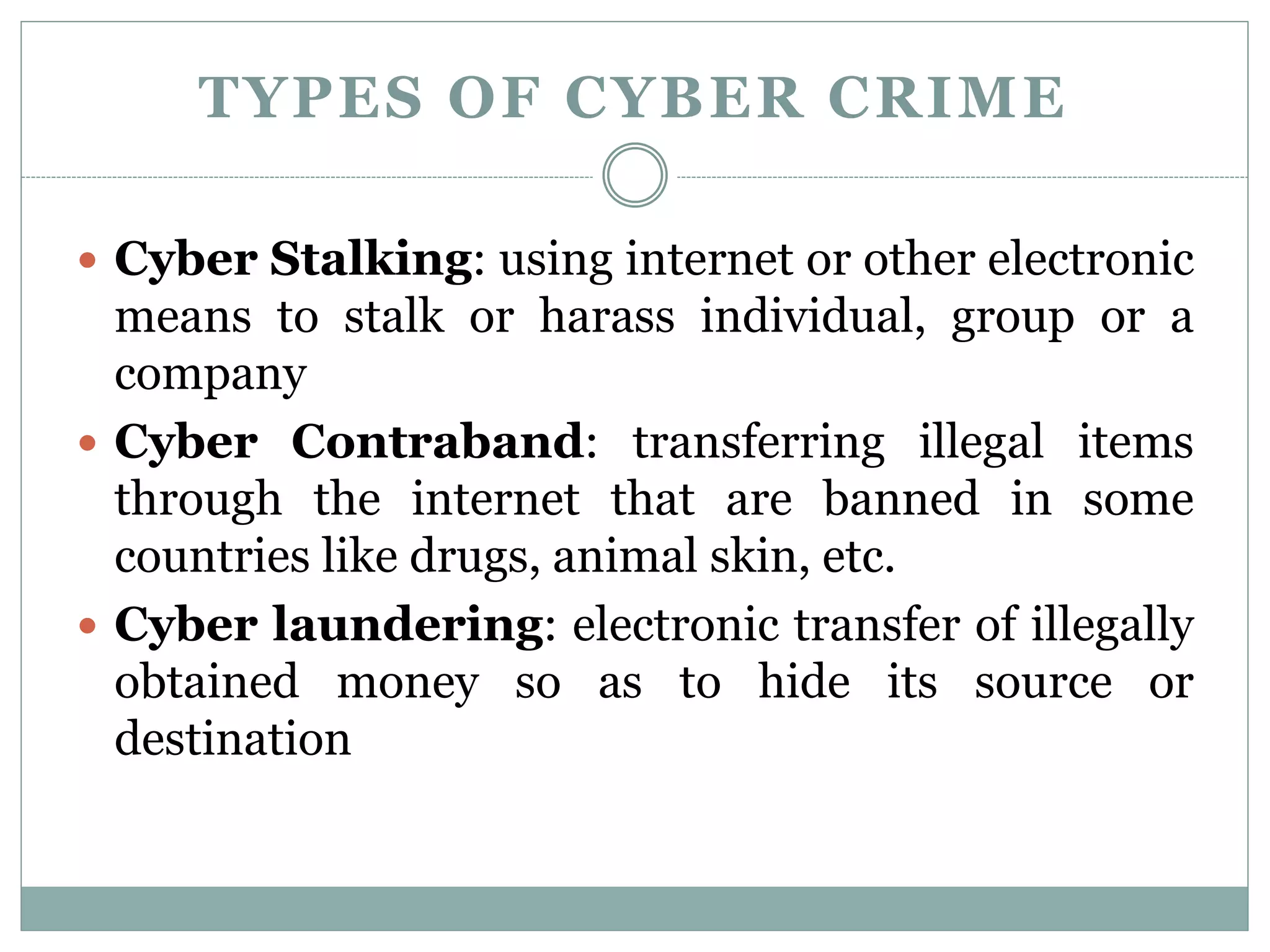 TYPES OF CYBER CRIME
 Cyber Stalking: using internet or other electronic
means to stalk or harass individual, group or a
company
 Cyber Contraband: transferring illegal items
through the internet that are banned in some
countries like drugs, animal skin, etc.
 Cyber laundering: electronic transfer of illegally
obtained money so as to hide its source or
destination
 