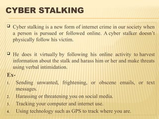 CYBER STALKING
 Cyber stalking is a new form of internet crime in our society when
a person is pursued or followed online. A cyber stalker doesn’t
physically follow his victim.
 He does it virtually by following his online activity to harvest
information about the stalk and harass him or her and make threats
using verbal intimidation.
Ex-
1. Sending unwanted, frightening, or obscene emails, or text
messages.
2. Harassing or threatening you on social media.
3. Tracking your computer and internet use.
4. Using technology such as GPS to track where you are.
 