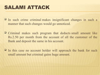 SALAMI ATTACK
 In such crime criminal makes insignificant changes in such a
manner that such changes would go unnoticed.
 Criminal makes such program that deducts small amount like
Rs.2.50 per month from the account of all the customer of the
Bank and deposit the same in his account.
 In this case no account holder will approach the bank for such
small amount but criminal gains huge amount.
 