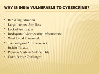 WHY IS INDIA VULNERABLE TO CYBERCRIME?
 Rapid Digitalization
 Large Internet User Base
 Lack of Awareness
 Inadequate Cyber security Infrastructure
 Weak Legal Framework
 Technological Advancements
 Insider Threats
 Payment Systems Vulnerability
 Cross-Border Challenges
 