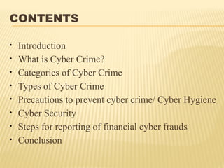 CONTENTS
• Introduction
• What is Cyber Crime?
• Categories of Cyber Crime
• Types of Cyber Crime
• Precautions to prevent cyber crime/ Cyber Hygiene
• Cyber Security
• Steps for reporting of financial cyber frauds
• Conclusion
 