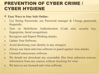 PREVENTION OF CYBER CRIME /
CYBER HYGIENE
 Easy Ways to Stay Safe Online-
1. Use Strong Passwords, use Password manager & Change passwords
frequently.
2. Turn on Multifactor Authentication (Code sent, security key,
fingerprints, facial recognition).
3. Recognize and Report Phishing attacks.
4. Update Your Software.
5. Avoid disclosing your identity to any strangers.
6. Always use latest antivirus software to guard against virus attacks.
7. Uninstall unnecessary software.
8. We should not download any executable files from unknown sources,
information from any sources without checking for virus.
9. We have to use licensed anti-virus software.
 