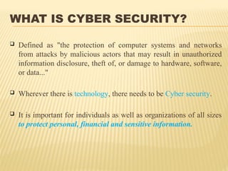 WHAT IS CYBER SECURITY?
 Defined as "the protection of computer systems and networks
from attacks by malicious actors that may result in unauthorized
information disclosure, theft of, or damage to hardware, software,
or data..."
 Wherever there is technology, there needs to be Cyber security.
 It is important for individuals as well as organizations of all sizes
to protect personal, financial and sensitive information.
 