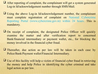  After reporting of complaint, the complainant will get a system generated
Log-in Id/acknowledgement number through SMS/Mail.
 Using the above Log-in Id/acknowledgement number, the complainant
must complete registration of complaint on National Cybercrime
Reporting Portal (www.cybercrime.gov.in) within 24 hours. This is
mandatory.
 On receipt of complaint, the designated Police Officer will quickly
examine the matter and after verification report to concerned
Bank/financial intermediary or payment wallet, etc., for blocking the
money involved in the financial cyber fraud.
 Thereafter, due action as per law will be taken in each case by
Police/Bank/Payment wallet/Financial Intermediary.
 Use of this facility will help a victim of financial cyber fraud in retrieving
the money and help Police in identifying the cyber criminal and take
legal action as per law.
 