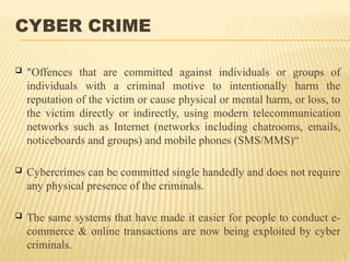 CYBER CRIME
 "Offences that are committed against individuals or groups of
individuals with a criminal motive to intentionally harm the
reputation of the victim or cause physical or mental harm, or loss, to
the victim directly or indirectly, using modern telecommunication
networks such as Internet (networks including chatrooms, emails,
noticeboards and groups) and mobile phones (SMS/MMS)“
 Cybercrimes can be committed single handedly and does not require
any physical presence of the criminals.
 The same systems that have made it easier for people to conduct e-
commerce & online transactions are now being exploited by cyber
criminals.
 