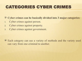 CATEGORIES CYBER CRIMES
 Cyber crimes can be basically divided into 3 major categories:
1. Cyber crimes against person.
2. Cyber crimes against property.
3. Cyber crimes against government.
 Each category can use a variety of methods and the variety used
can vary from one criminal to another.
 