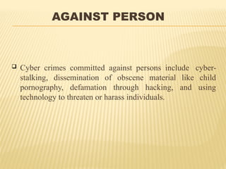 AGAINST PERSON
 Cyber crimes committed against persons include cyber-
stalking, dissemination of obscene material like child
pornography, defamation through hacking, and using
technology to threaten or harass individuals.
 