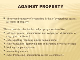 AGAINST PROPERTY
 The second category of cybercrime is that of cybercrimes against
all forms of property.
These crimes involve intellectual property violations like-
 software piracy (unauthorized use, copying or distribution of
copyrighted software)
 cybersquatting (claiming similar domain names)
 cyber vandalism (destroying data or disrupting network services)
 hacking computer systems
 transmitting viruses
 cyber trespassing (unauthorized access to computers).
 