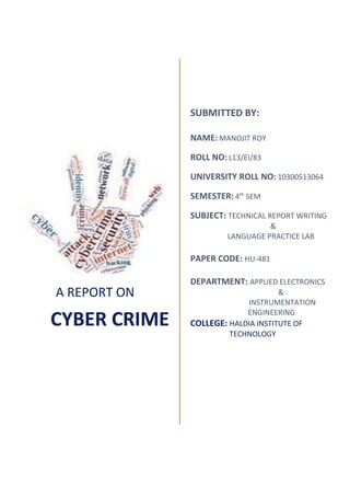 A REPORT ON
CYBER CRIME
SUBMITTED BY:
NAME: MANOJIT ROY
ROLL NO: L13/EI/83
UNIVERSITY ROLL NO: 10300513064
SEMESTER: 4th
SEM
SUBJECT: TECHNICAL REPORT WRITING
&
LANGUAGE PRACTICE LAB
PAPER CODE: HU-481
DEPARTMENT: APPLIED ELECTRONICS
&
INSTRUMENTATION
ENGINEERING
COLLEGE: HALDIA INSTITUTE OF
TECHNOLOGY
 
