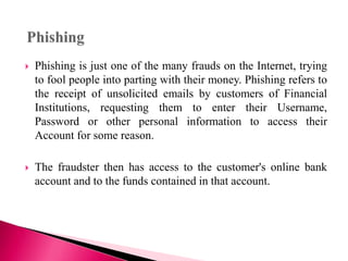  Phishing is just one of the many frauds on the Internet, trying
to fool people into parting with their money. Phishing refers to
the receipt of unsolicited emails by customers of Financial
Institutions, requesting them to enter their Username,
Password or other personal information to access their
Account for some reason.
 The fraudster then has access to the customer's online bank
account and to the funds contained in that account.
 