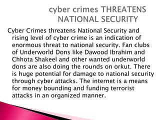 Cyber Crimes threatens National Security and
rising level of cyber crime is an indication of
enormous threat to national security. Fan clubs
of Underworld Dons like Dawood Ibrahim and
Chhota Shakeel and other wanted underworld
dons are also doing the rounds on orkut. There
is huge potential for damage to national security
through cyber attacks. The internet is a means
for money bounding and funding terrorist
attacks in an organized manner.
 