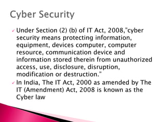  Under Section (2) (b) of IT Act, 2008,”cyber
security means protecting information,
equipment, devices computer, computer
resource, communication device and
information stored therein from unauthorized
access, use, disclosure, disruption,
modification or destruction.”
 In India, The IT Act, 2000 as amended by The
IT (Amendment) Act, 2008 is known as the
Cyber law
 