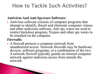 Antivirus And Anti Spyware Software:
 Antivirus software consists of computer programs that
attempt to identify, thwart and eliminate computer viruses
and other malicious software. Anti spy wares are used to
restrict backdoor program, Trojans and other spy wares to
be installed on the computer.
Firewalls:
 A firewall protects a computer network from
unauthorized access. Network firewalls may be hardware
devices, software programs, or a combination of the two.
A network firewall typically guards an internal computer
network against malicious access from outside the
network.
 