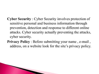 Cyber Security : Cyber Security involves protection of
sensitive personal and business information through
prevention, detection and response to different online
attacks. Cyber security actually preventing the attacks,
cyber security.
Privacy Policy : Before submitting your name , e-mail ,
address, on a website look for the site’s privacy policy.
 