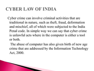 Cyber crime can involve criminal activities that are
traditional in nature, such as theft, fraud, deformation
and mischief, all of which were subjected to the India
Penal code. In simple way we can say that cyber crime
is unlawful acts where in the computer is either a tool
or both.
The abuse of computer has also given birth of new age
crime that are addressed by the Information Technology
Act, 2000.
 