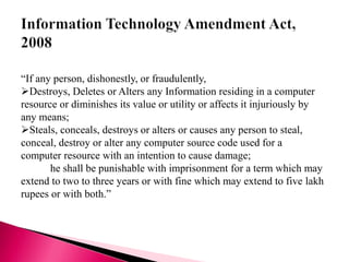 “If any person, dishonestly, or fraudulently,
Destroys, Deletes or Alters any Information residing in a computer
resource or diminishes its value or utility or affects it injuriously by
any means;
Steals, conceals, destroys or alters or causes any person to steal,
conceal, destroy or alter any computer source code used for a
computer resource with an intention to cause damage;
he shall be punishable with imprisonment for a term which may
extend to two to three years or with fine which may extend to five lakh
rupees or with both.”
 