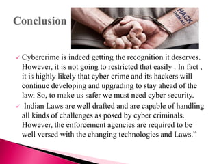  Cybercrime is indeed getting the recognition it deserves.
However, it is not going to restricted that easily . In fact ,
it is highly likely that cyber crime and its hackers will
continue developing and upgrading to stay ahead of the
law. So, to make us safer we must need cyber security.
 Indian Laws are well drafted and are capable of handling
all kinds of challenges as posed by cyber criminals.
However, the enforcement agencies are required to be
well versed with the changing technologies and Laws.”
 