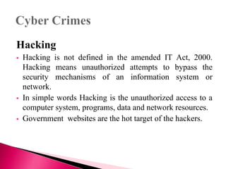 Hacking
 Hacking is not defined in the amended IT Act, 2000.
Hacking means unauthorized attempts to bypass the
security mechanisms of an information system or
network.
 In simple words Hacking is the unauthorized access to a
computer system, programs, data and network resources.
 Government websites are the hot target of the hackers.
 