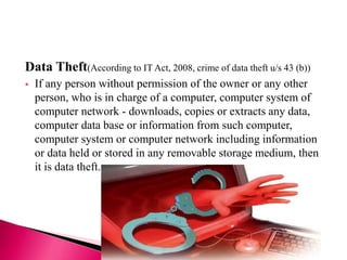 Data Theft(According to IT Act, 2008, crime of data theft u/s 43 (b))
 If any person without permission of the owner or any other
person, who is in charge of a computer, computer system of
computer network - downloads, copies or extracts any data,
computer data base or information from such computer,
computer system or computer network including information
or data held or stored in any removable storage medium, then
it is data theft.
 