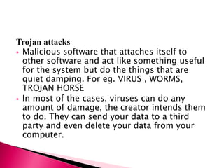 Trojan attacks
 Malicious software that attaches itself to
other software and act like something useful
for the system but do the things that are
quiet damping. For eg. VIRUS , WORMS,
TROJAN HORSE
 In most of the cases, viruses can do any
amount of damage, the creator intends them
to do. They can send your data to a third
party and even delete your data from your
computer.
 