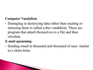 Computer Vandalism
 Damaging or destroying data rather than stealing or
misusing them is called cyber vandalism. These are
program that attach themselves to a file and then
circulate.
E-mail spamming
 Sending email to thousand and thousand of user- similar
to a chain letter.
 
