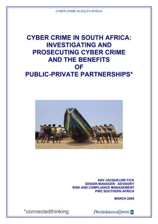 CYBER CRIME IN SOUTH AFRICA




CYBER CRIME IN SOUTH AFRICA:
     INVESTIGATING AND
  PROSECUTING CYBER CRIME
      AND THE BENEFITS
             OF
PUBLIC-PRIVATE PARTNERSHIPS*




                                  ADV JACQUELINE FICK
                            SENIOR MANAGER: ADVISORY
                     RISK AND COMPLIANCE MANAGEMENT
                                 PWC SOUTHERN AFRICA

                                          MARCH 2009



*connectedthinking                
 