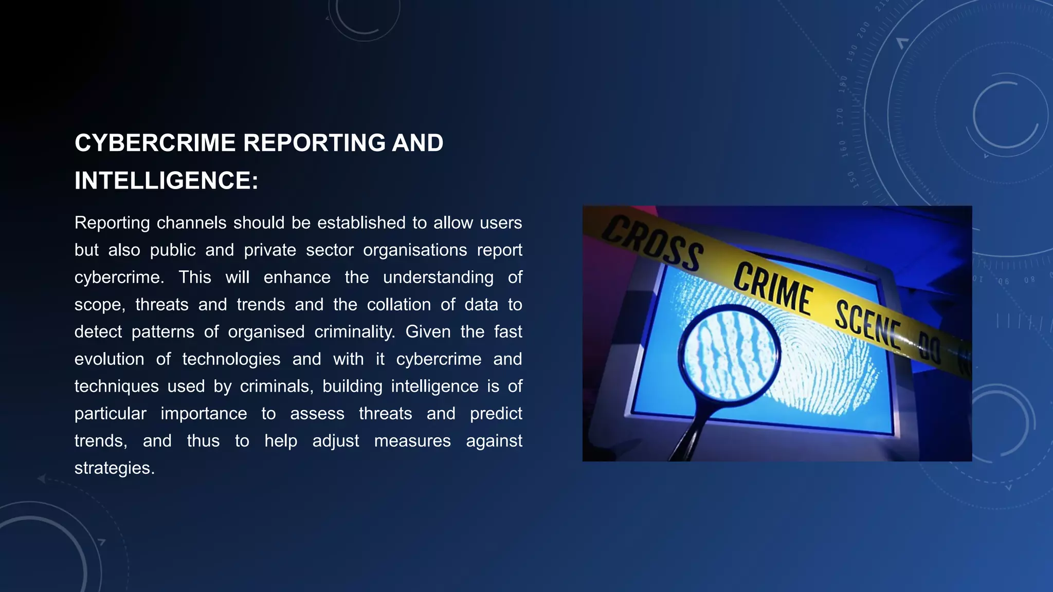 CYBERCRIME REPORTING AND
INTELLIGENCE:
Reporting channels should be established to allow users
but also public and private sector organisations report
cybercrime. This will enhance the understanding of
scope, threats and trends and the collation of data to
detect patterns of organised criminality. Given the fast
evolution of technologies and with it cybercrime and
techniques used by criminals, building intelligence is of
particular importance to assess threats and predict
trends, and thus to help adjust measures against
strategies.
 