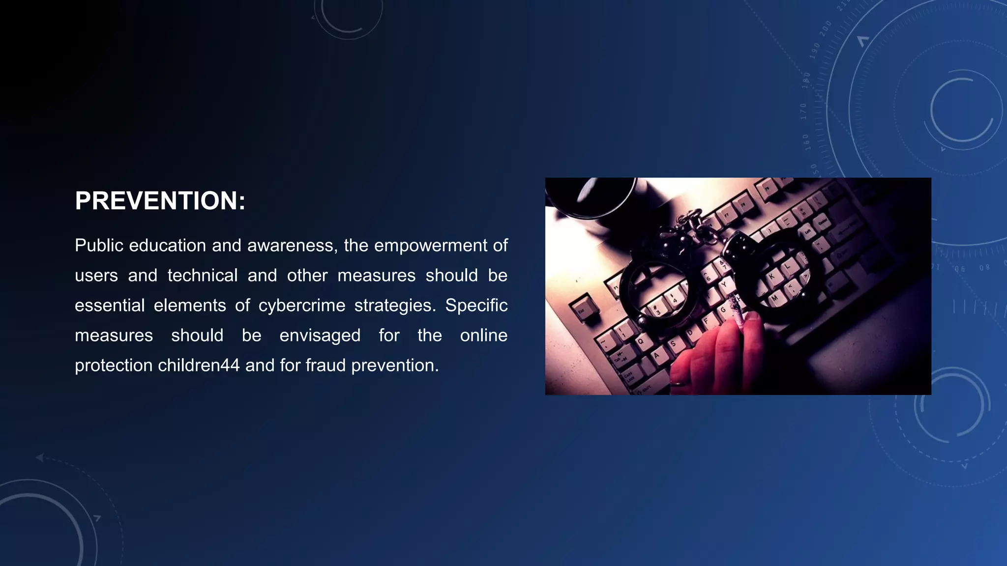 PREVENTION:
Public education and awareness, the empowerment of
users and technical and other measures should be
essential elements of cybercrime strategies. Specific
measures should be envisaged for the online
protection children44 and for fraud prevention.
 