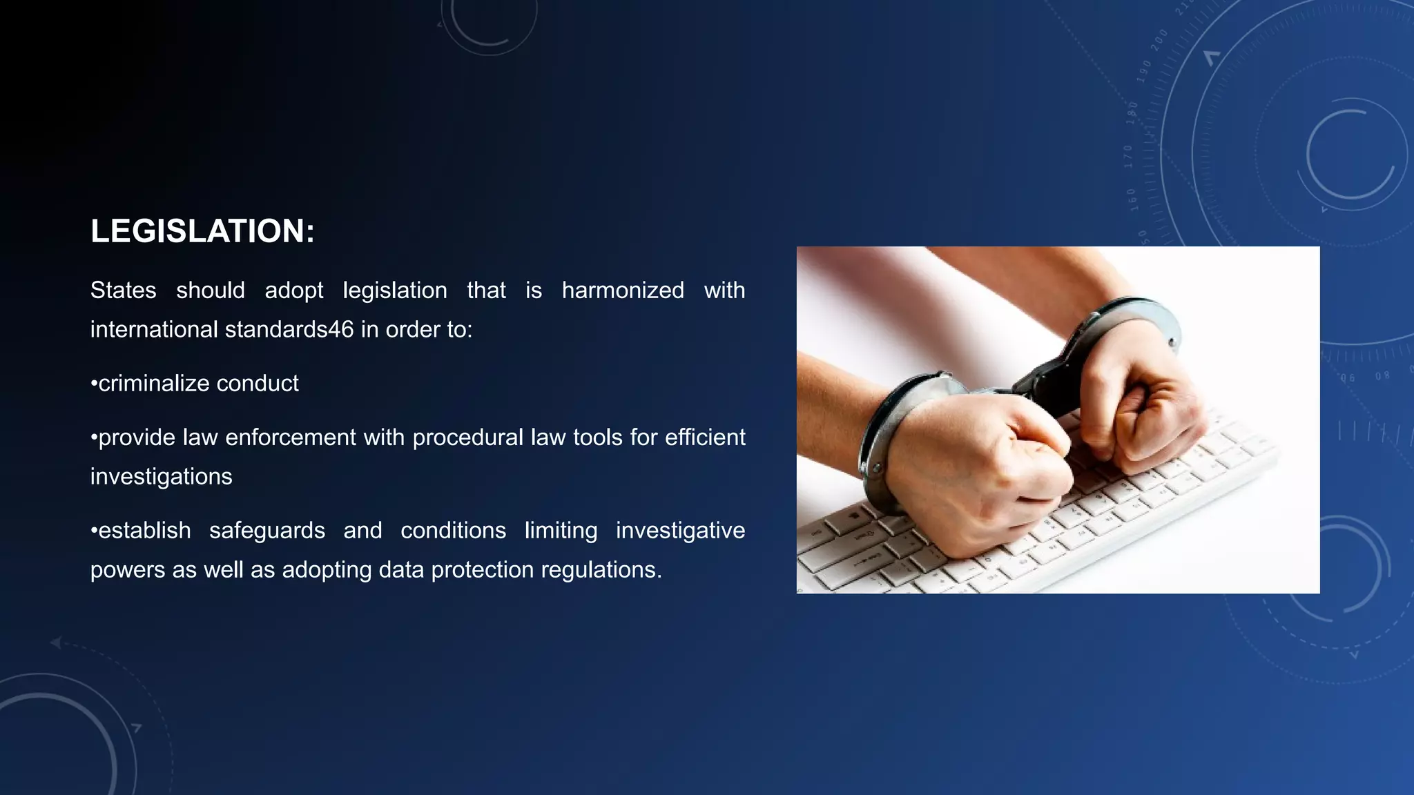 LEGISLATION:
States should adopt legislation that is harmonized with
international standards46 in order to:
•criminalize conduct
•provide law enforcement with procedural law tools for efficient
investigations
•establish safeguards and conditions limiting investigative
powers as well as adopting data protection regulations.
 