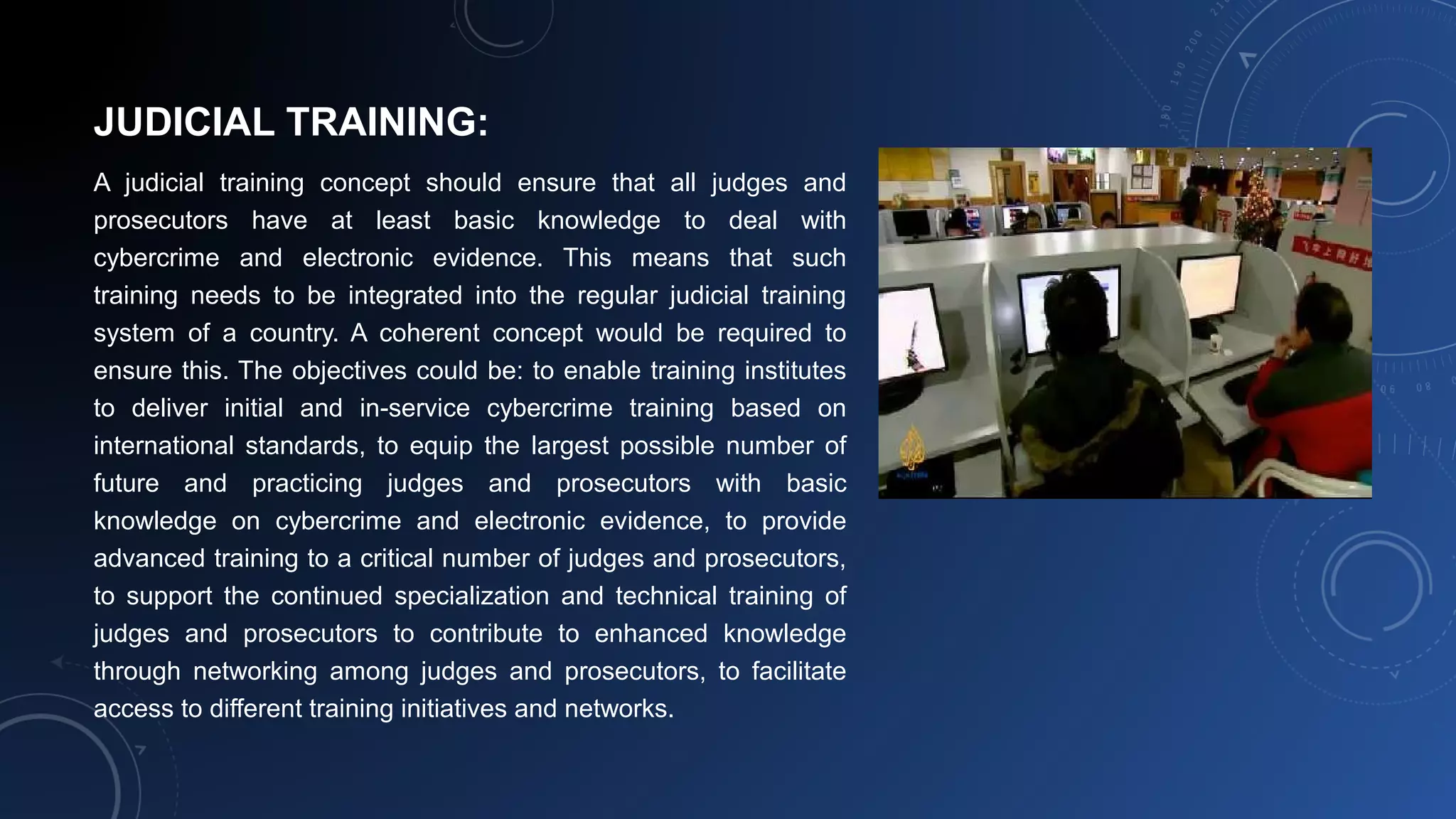 JUDICIAL TRAINING:
A judicial training concept should ensure that all judges and
prosecutors have at least basic knowledge to deal with
cybercrime and electronic evidence. This means that such
training needs to be integrated into the regular judicial training
system of a country. A coherent concept would be required to
ensure this. The objectives could be: to enable training institutes
to deliver initial and in-service cybercrime training based on
international standards, to equip the largest possible number of
future and practicing judges and prosecutors with basic
knowledge on cybercrime and electronic evidence, to provide
advanced training to a critical number of judges and prosecutors,
to support the continued specialization and technical training of
judges and prosecutors to contribute to enhanced knowledge
through networking among judges and prosecutors, to facilitate
access to different training initiatives and networks.
 