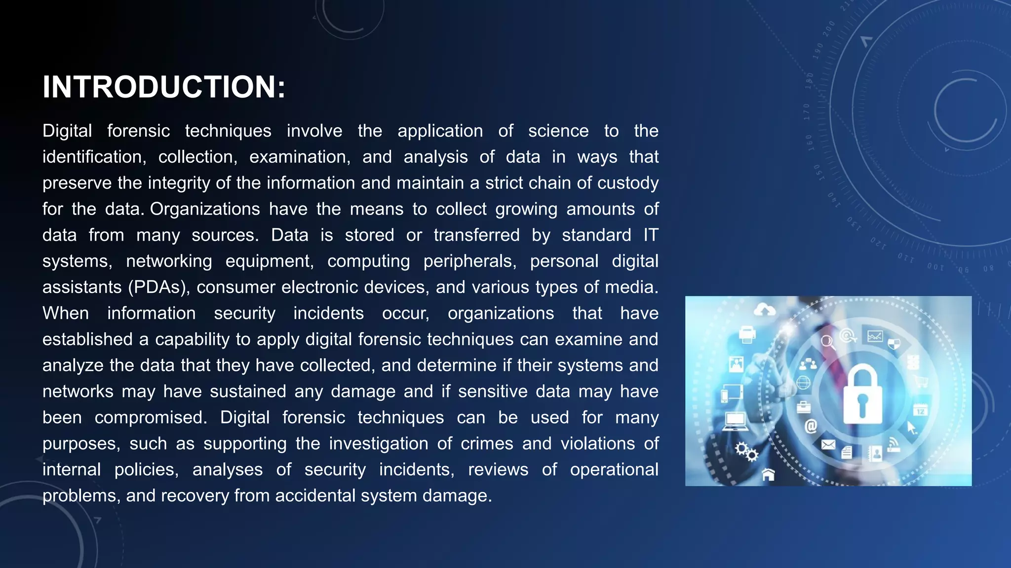 INTRODUCTION:
Digital forensic techniques involve the application of science to the
identification, collection, examination, and analysis of data in ways that
preserve the integrity of the information and maintain a strict chain of custody
for the data. Organizations have the means to collect growing amounts of
data from many sources. Data is stored or transferred by standard IT
systems, networking equipment, computing peripherals, personal digital
assistants (PDAs), consumer electronic devices, and various types of media.
When information security incidents occur, organizations that have
established a capability to apply digital forensic techniques can examine and
analyze the data that they have collected, and determine if their systems and
networks may have sustained any damage and if sensitive data may have
been compromised. Digital forensic techniques can be used for many
purposes, such as supporting the investigation of crimes and violations of
internal policies, analyses of security incidents, reviews of operational
problems, and recovery from accidental system damage.
 