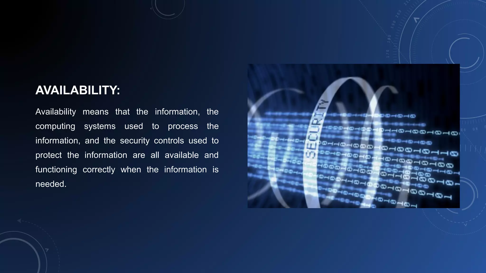 AVAILABILITY:
Availability means that the information, the
computing systems used to process the
information, and the security controls used to
protect the information are all available and
functioning correctly when the information is
needed.
 