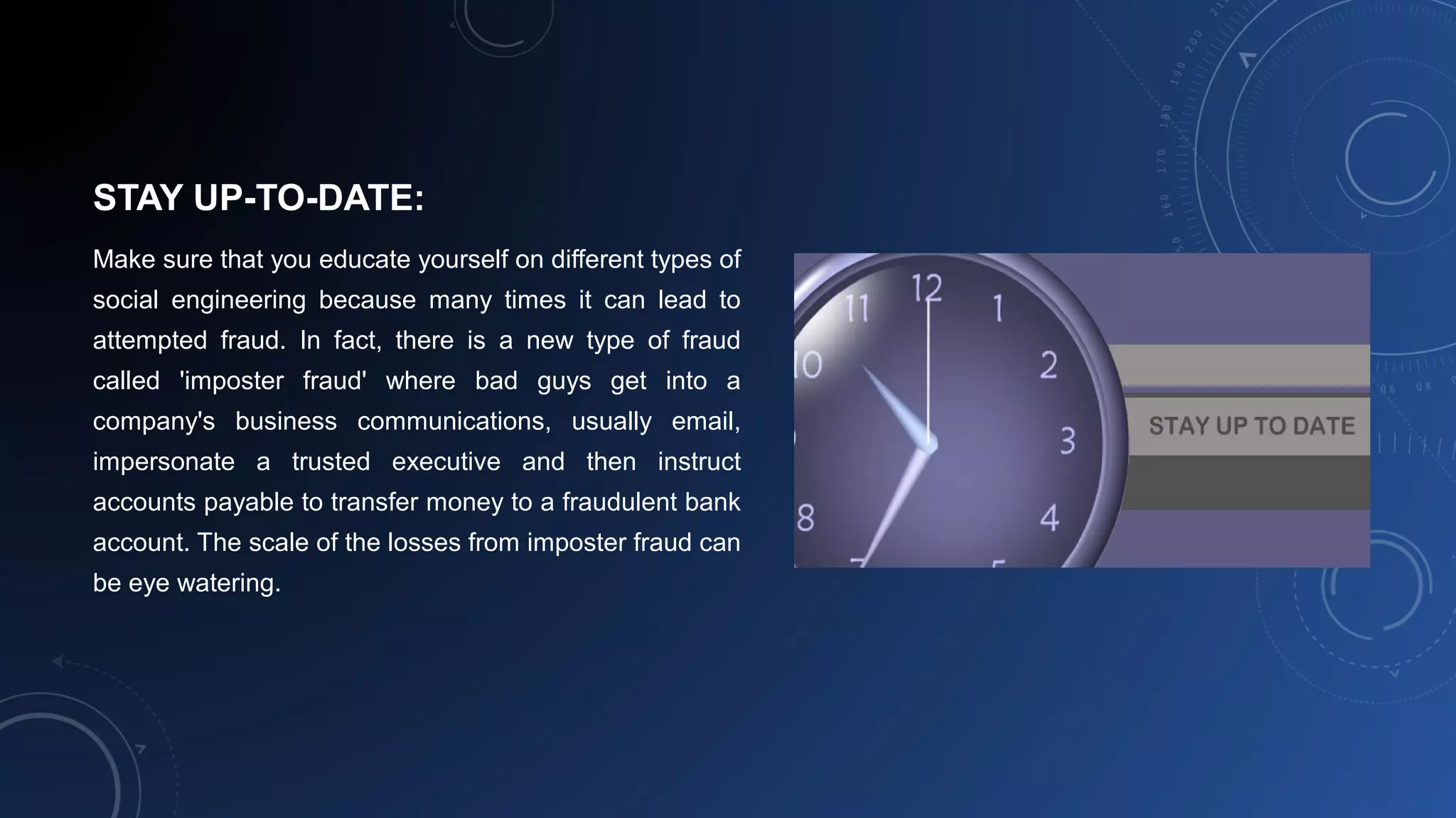 STAY UP-TO-DATE:
Make sure that you educate yourself on different types of
social engineering because many times it can lead to
attempted fraud. In fact, there is a new type of fraud
called 'imposter fraud' where bad guys get into a
company's business communications, usually email,
impersonate a trusted executive and then instruct
accounts payable to transfer money to a fraudulent bank
account. The scale of the losses from imposter fraud can
be eye watering.
 