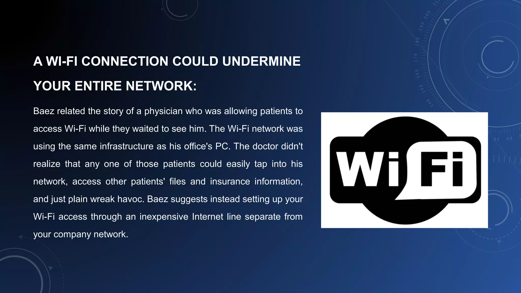 A WI-FI CONNECTION COULD UNDERMINE
YOUR ENTIRE NETWORK:
Baez related the story of a physician who was allowing patients to
access Wi-Fi while they waited to see him. The Wi-Fi network was
using the same infrastructure as his office's PC. The doctor didn't
realize that any one of those patients could easily tap into his
network, access other patients' files and insurance information,
and just plain wreak havoc. Baez suggests instead setting up your
Wi-Fi access through an inexpensive Internet line separate from
your company network.
 