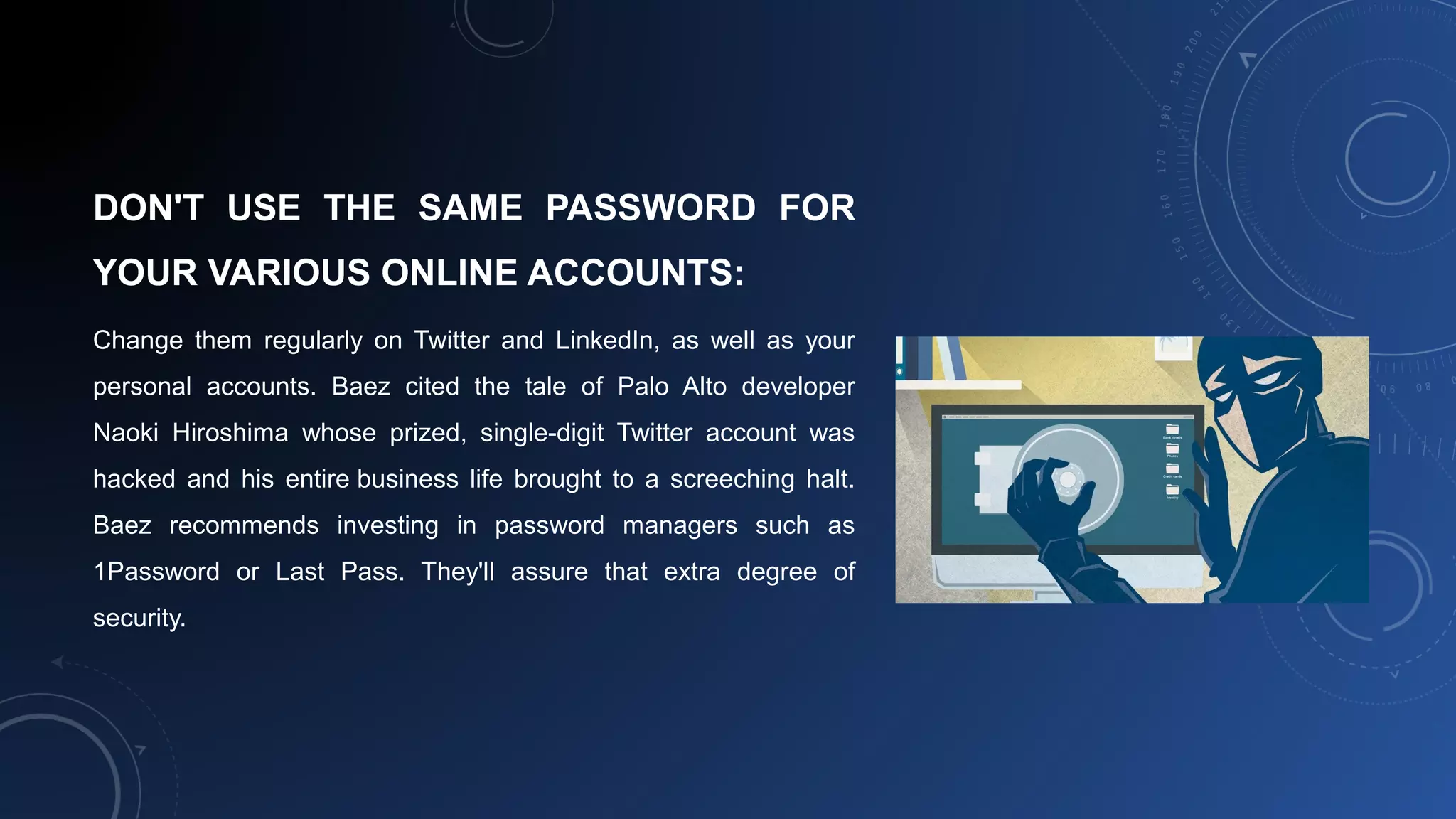 DON'T USE THE SAME PASSWORD FOR
YOUR VARIOUS ONLINE ACCOUNTS:
Change them regularly on Twitter and LinkedIn, as well as your
personal accounts. Baez cited the tale of Palo Alto developer
Naoki Hiroshima whose prized, single-digit Twitter account was
hacked and his entire business life brought to a screeching halt.
Baez recommends investing in password managers such as
1Password or Last Pass. They'll assure that extra degree of
security.
 