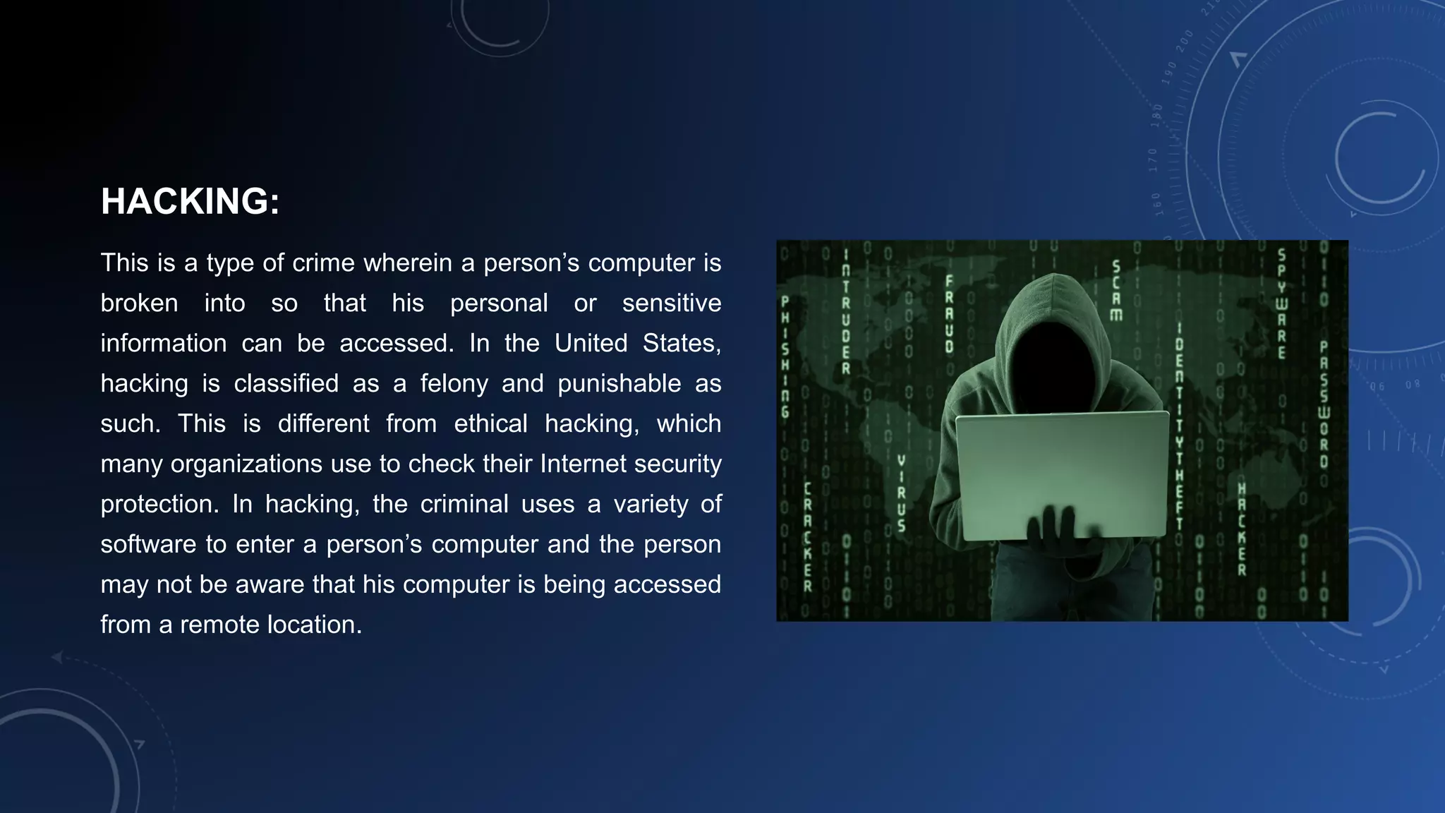 HACKING:
This is a type of crime wherein a person’s computer is
broken into so that his personal or sensitive
information can be accessed. In the United States,
hacking is classified as a felony and punishable as
such. This is different from ethical hacking, which
many organizations use to check their Internet security
protection. In hacking, the criminal uses a variety of
software to enter a person’s computer and the person
may not be aware that his computer is being accessed
from a remote location.
 