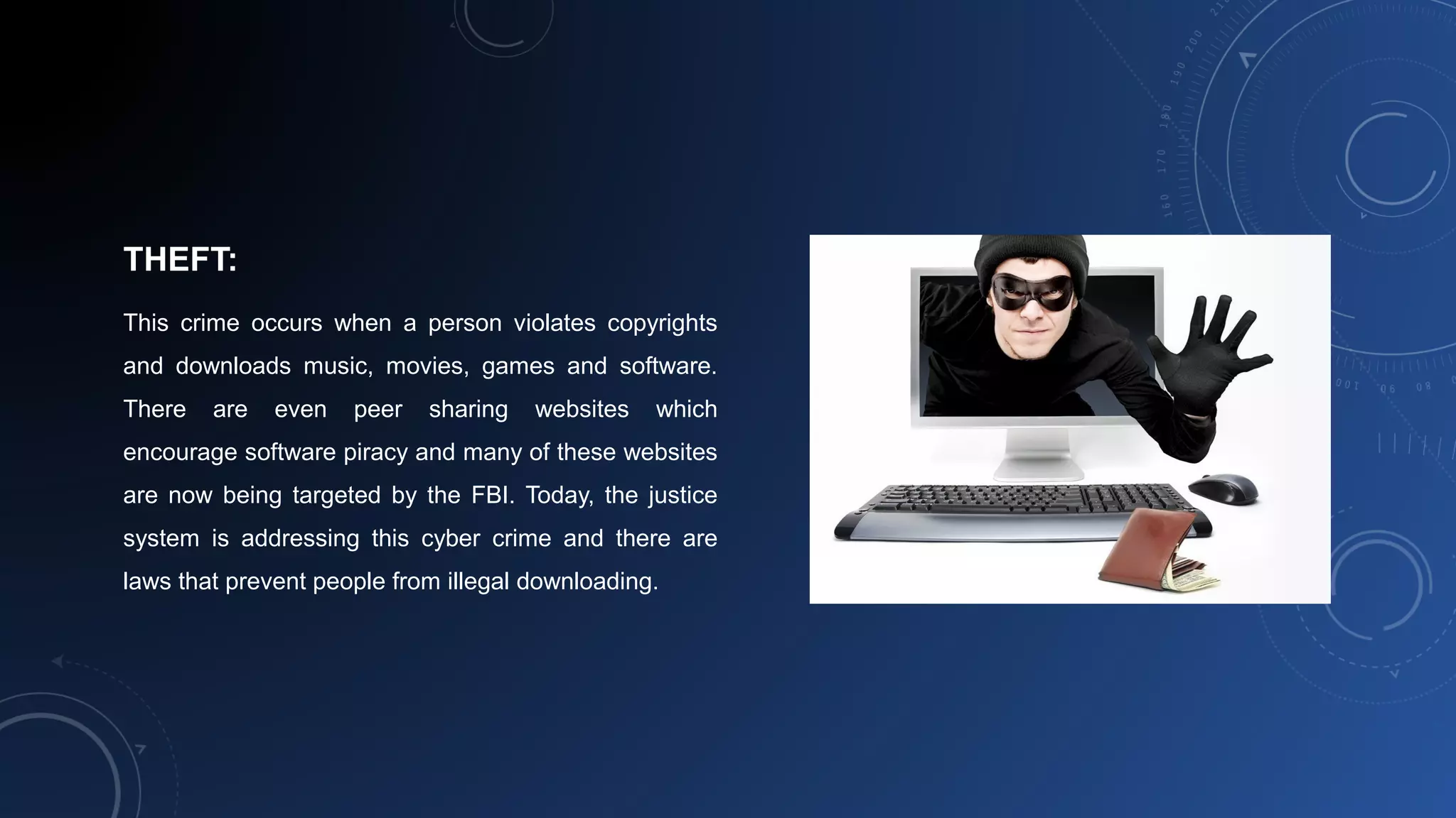 THEFT:
This crime occurs when a person violates copyrights
and downloads music, movies, games and software.
There are even peer sharing websites which
encourage software piracy and many of these websites
are now being targeted by the FBI. Today, the justice
system is addressing this cyber crime and there are
laws that prevent people from illegal downloading.
 