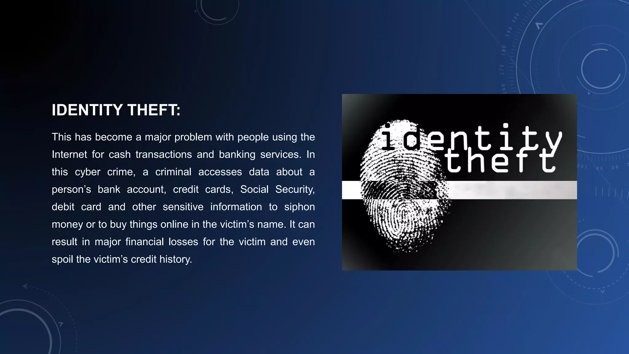 IDENTITY THEFT:
This has become a major problem with people using the
Internet for cash transactions and banking services. In
this cyber crime, a criminal accesses data about a
person’s bank account, credit cards, Social Security,
debit card and other sensitive information to siphon
money or to buy things online in the victim’s name. It can
result in major financial losses for the victim and even
spoil the victim’s credit history.
 