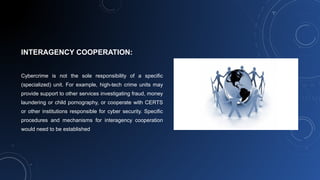 INTERAGENCY COOPERATION:
Cybercrime is not the sole responsibility of a specific
(specialized) unit. For example, high-tech crime units may
provide support to other services investigating fraud, money
laundering or child pornography, or cooperate with CERTS
or other institutions responsible for cyber security. Specific
procedures and mechanisms for interagency cooperation
would need to be established
 