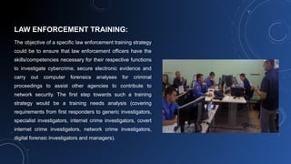 LAW ENFORCEMENT TRAINING:
The objective of a specific law enforcement training strategy
could be to ensure that law enforcement officers have the
skills/competencies necessary for their respective functions
to investigate cybercrime, secure electronic evidence and
carry out computer forensics analyses for criminal
proceedings to assist other agencies to contribute to
network security. The first step towards such a training
strategy would be a training needs analysis (covering
requirements from first responders to generic investigators,
specialist investigators, internet crime investigators, covert
internet crime investigators, network crime investigators,
digital forensic investigators and managers).
 