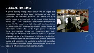 JUDICIAL TRAINING:
A judicial training concept should ensure that all judges and
prosecutors have at least basic knowledge to deal with
cybercrime and electronic evidence. This means that such
training needs to be integrated into the regular judicial training
system of a country. A coherent concept would be required to
ensure this. The objectives could be: to enable training institutes
to deliver initial and in-service cybercrime training based on
international standards, to equip the largest possible number of
future and practicing judges and prosecutors with basic
knowledge on cybercrime and electronic evidence, to provide
advanced training to a critical number of judges and prosecutors,
to support the continued specialization and technical training of
judges and prosecutors to contribute to enhanced knowledge
through networking among judges and prosecutors, to facilitate
access to different training initiatives and networks.
 