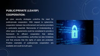 PUBLIC/PRIVATE (LEA/ISP)
COOPERATION:
All cyber security strategies underline the need for
public/private cooperation. With respect to cybercrime,
cooperation between law enforcement and service providers
is particularly essential. Memoranda of Understanding or
other types of agreements could be considered to provide a
framework for efficient cooperation that defines
expectations, responsibilities, authorities but also limitations
and that ensures that the rights of users are protected.
Positive examples of public/private cooperation are
available and could be built upon.
 
