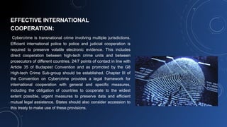 EFFECTIVE INTERNATIONAL
COOPERATION:
Cybercrime is transnational crime involving multiple jurisdictions.
Efficient international police to police and judicial cooperation is
required to preserve volatile electronic evidence. This includes
direct cooperation between high-tech crime units and between
prosecutors of different countries. 24/7 points of contact in line with
Article 35 of Budapest Convention and as promoted by the G8
High-tech Crime Sub-group should be established. Chapter III of
the Convention on Cybercrime provides a legal framework for
international cooperation with general and specific measures,
including the obligation of countries to cooperate to the widest
extent possible, urgent measures to preserve data and efficient
mutual legal assistance. States should also consider accession to
this treaty to make use of these provisions.
 