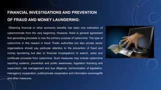 FINANCIAL INVESTIGATIONS AND PREVENTION
OF FRAUD AND MONEY LAUNDERING:
Obtaining financial or other economic benefits has been one motivation of
cybercriminals from the very beginning. However, there is general agreement
that generating proceeds is now the primary purpose of cybercrime. The type of
cybercrime in this respect is fraud. Public authorities but also private sector
organisations should pay particular attention to the prevention of fraud and
money laundering but also to financial investigations to search, seize and
confiscate proceeds from cybercrime. Such measures may include cybercrime
reporting systems; prevention and public awareness; regulation licensing and
supervision; risk management and due diligence, harmonization of legislation,
interagency cooperation, public/private cooperation and information exchange56
and other measures.
 