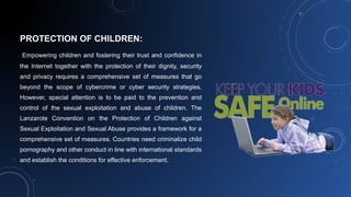 PROTECTION OF CHILDREN:
Empowering children and fostering their trust and confidence in
the Internet together with the protection of their dignity, security
and privacy requires a comprehensive set of measures that go
beyond the scope of cybercrime or cyber security strategies.
However, special attention is to be paid to the prevention and
control of the sexual exploitation and abuse of children. The
Lanzarote Convention on the Protection of Children against
Sexual Exploitation and Sexual Abuse provides a framework for a
comprehensive set of measures. Countries need criminalize child
pornography and other conduct in line with international standards
and establish the conditions for effective enforcement.
 